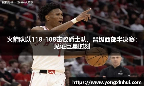 火箭队以118-108击败爵士队，晋级西部半决赛：见证巨星时刻